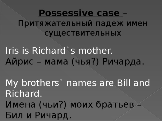 Possessive case – Притяжательный падеж имен существительных Iris is Richard`s mother. Айрис – мама (чья?) Ричарда. My brothers` names are Bill and Richard. Имена (чьи?) моих братьев – Бил и Ричард.