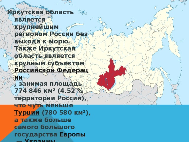 Иркутская область является крупнейшим регионом России без выхода к морю. Также Иркутская область является крупным субъектом Российской Федерации , занимая площадь 774 846 км² (4.52 % территории России), что чуть меньше Турции (780 580 км²), а также больше самого большого государства Европы  — Украины .