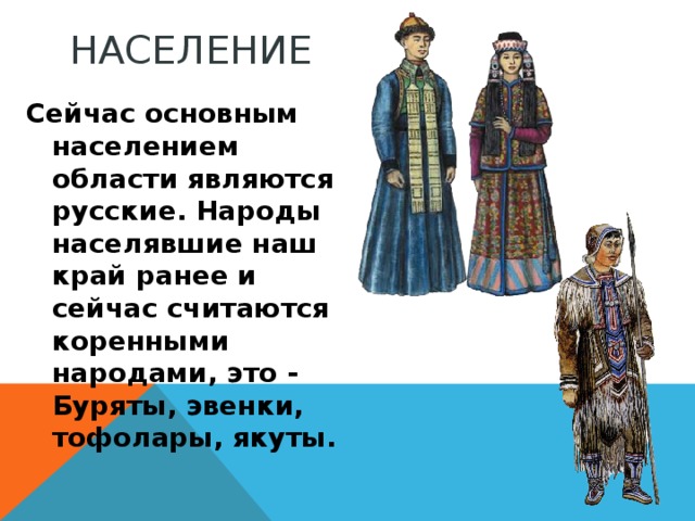 НАСЕЛЕНИЕ Сейчас основным населением области являются русские. Народы населявшие наш край ранее и сейчас считаются коренными народами, это - Буряты, эвенки, тофолары, якуты.