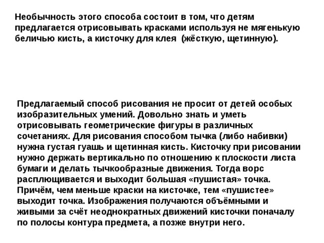 Необычность этого способа состоит в том, что детям предлагается отрисовывать красками используя не мягенькую беличью кисть, а кисточку для клея (жёсткую, щетинную). Предлагаемый способ рисования не просит от детей особых изобразительных умений. Довольно знать и уметь отрисовывать геометрические фигуры в различных сочетаниях. Для рисования способом тычка (либо набивки) нужна густая гуашь и щетинная кисть. Кисточку при рисовании нужно держать вертикально по отношению к плоскости листа бумаги и делать тычкообразные движения. Тогда ворс расплющивается и выходит большая «пушистая» точка. Причём, чем меньше краски на кисточке, тем «пушистее» выходит точка. Изображения получаются объёмными и живыми за счёт неоднократных движений кисточки поначалу по полосы контура предмета, а позже внутри него.