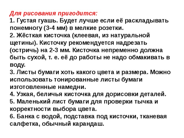 Для рисования пригодится: 1. Густая гуашь. Будет лучше если её раскладывать понемногу (3-4 мм) в мелкие розетки. 2. Жёсткая кисточка (клеевая, из натуральной щетины). Кисточку рекомендуется надрезать (остричь) на 2-3 мм. Кисточка непременно должна быть сухой, т. е. её до работы не надо обмакивать в воду. 3. Листы бумаги хоть какого цвета и размера. Можно использовать тонированные листы бумаги изготовленные намедни. 4. Узкая, беличья кисточка для дорисовки деталей. 5. Маленький лист бумаги для проверки тычка и корректности выбора цвета. 6. Банка с водой, подставка под кисточки, тканевая салфетка, обычный карандаш.