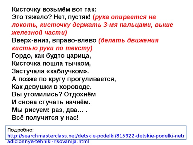 Кисточку возьмём вот так: Это тяжело? Нет, пустяк! ( рука опирается на локоть, кисточку держать 3-мя пальцами, выше железной части) Вверх-вниз, вправо-влево  (делать движения кистью руки по тексту) Гордо, как будто царица, Кисточка пошла тычком, Застучала «каблучком». А позже по кругу прогуливается, Как девушки в хороводе. Вы утомились? Отдохнём И снова стучать начнём. Мы рисуем: раз, два… . Всё получится у нас! Подробно: http://searchmasterclass.net/detskie-podelki/815922-detskie-podelki-netradicionnye-tehniki-risovanija.html