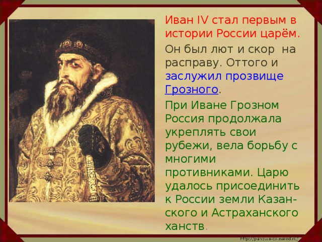 Иван IV стал первым в истории России царём.  Он был лют и скор на расправу. Оттого и заслужил прозвище Грозного .   При Иване Грозном Россия продолжала укреплять свои рубежи, вела борьбу с многими противниками. Царю удалось присоединить к России земли Казан-ского и Астраханского ханств .