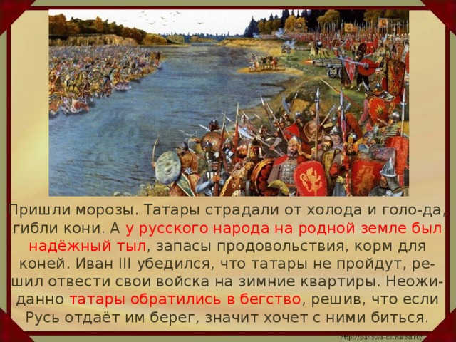 Пришли морозы. Татары страдали от холода и голо-да, гибли кони. А у русского народа на родной земле был надёжный тыл , запасы продовольствия, корм для коней. Иван III убедился, что татары не пройдут, ре-шил отвести свои войска на зимние квартиры. Неожи-данно татары обратились в бегство , решив, что если Русь отдаёт им берег, значит хочет с ними биться.