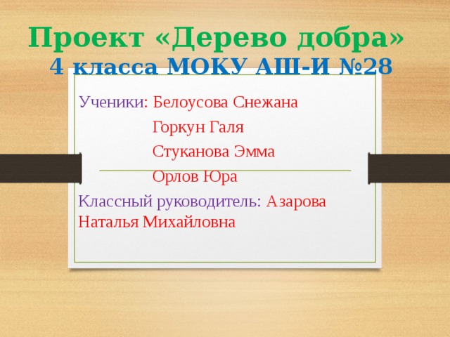 Проект «Дерево добра»  4 класса МОКУ АШ-И №28 Ученики : Белоусова Снежана  Горкун Галя  Стуканова Эмма  Орлов Юра Классный руководитель: Азарова Наталья Михайловна