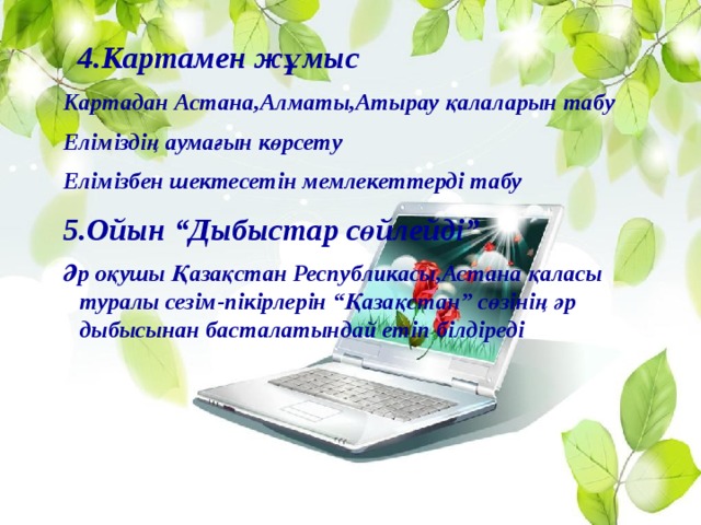 4.Картамен жұмыс Картадан Астана,Алматы,Атырау қалаларын табу Еліміздің аумағын көрсету Елімізбен шектесетін мемлекеттерді табу 5.Ойын “Дыбыстар сөйлейді” Әр оқушы Қазақстан Республикасы,Астана қаласы туралы сезім-пікірлерін “Қазақстан” сөзінің әр дыбысынан басталатындай етіп білдіреді