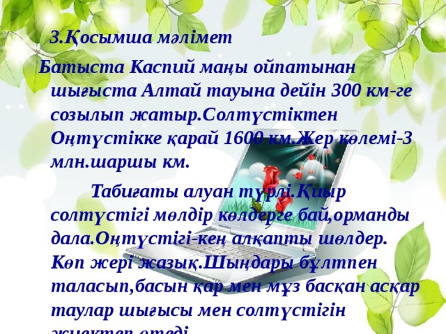 3.Қосымша мәлімет Батыста Каспий маңы ойпатынан шығыста Алтай тауына дейін 300 км-ге созылып жатыр.Солтүстіктен Оңтүстікке қарай 1600 км.Жер көлемі-3 млн.шаршы км.  Табиғаты алуан түрлі.Қиыр солтүстігі мөлдір көлдерге бай,орманды дала.Оңтүстігі-кең алқапты шөлдер. Көп жері жазық.Шыңдары бұлтпен таласып,басын қар мен мұз басқан асқар таулар шығысы мен солтүстігін жиектеп өтеді.  Жер қойнауы пайдалы қазбаларға бай.Металл кендері,көмір,мұнай,газ,фосфорит,түрлі тұздар көптеп кездеседі.  Республикамызда жүзден артық ұлттар мен ұлыстардың өкілдері тұрады.Олардың бәрі Қазақстанның кең құқықты азаматы.  Қазақстан 5 елмен шектеседі.  Отанымыздың астанасы-Астана қаласы.(1997ж).Қала Есіл өзенінің оң жағалауында,Сарыарқаның солтүстік бөлігінде.Бұрынғы астана-Алматы қаласы.