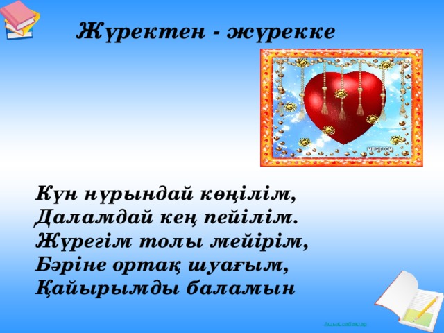 Жүректен - жүрекке    Күн нүрындай көңілім, Даламдай кең пейілім. Жүрегім толы мейірім, Бәріне ортақ шуағым, Қайырымды баламын