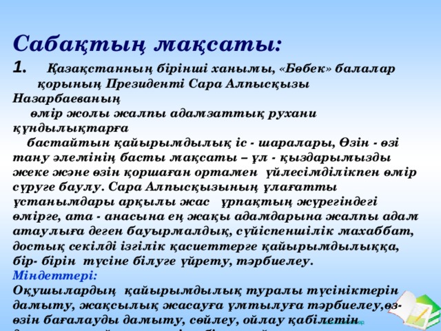 Сабақтың мақсаты: 1 . Қазақстанның бірінші ханымы, «Бөбек» балалар  қорының Президенті Сара Алпысқызы Назарбаеваның  өмір жолы жалпы адамзаттық рухани құндылықтарға  бастайтын қайырымдылық іс - шаралары, Өзін - өзі тану әлемінің басты мақсаты – ұл - қыздарымызды жеке және өзін қоршаған ортамен үйлесімділікпен өмір сүруге баулу. Сара Алпысқызының ұлағатты ұстанымдары арқылы жас ұрпақтың жүрегіндегі өмірге, ата - анасына ең жақы адамдарына жалпы адам атаулыға деген бауырмалдық, сүйіспеншілік махаббат, достық секілді ізгілік қасиеттерге қайырымдылыққа, бір- бірін түсіне білуге үйрету, тәрбиелеу.  Міндеттері: Оқушылардың қайырымдылық туралы түсініктерін дамыту, жақсылық жасауға ұмтылуға тәрбиелеу,өз-өзін бағалауды дамыту, сөйлеу, ойлау қабілетін дамыту, өз ойын жеткізе білуге үйрету.  