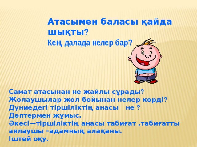 Атасымен баласы қайда шықты ? Кең далада нелер бар? Самат атасынан не жайлы сұрады ? Жолаушылар жол бойынан нелер көрді ? Дүниедегі тіршіліктің анасы не ? Дәптермен жұмыс. Әкесі—тіршіліктің анасы табиғат ,табиғатты аялаушы –адамның алақаны. Іштей оқу.