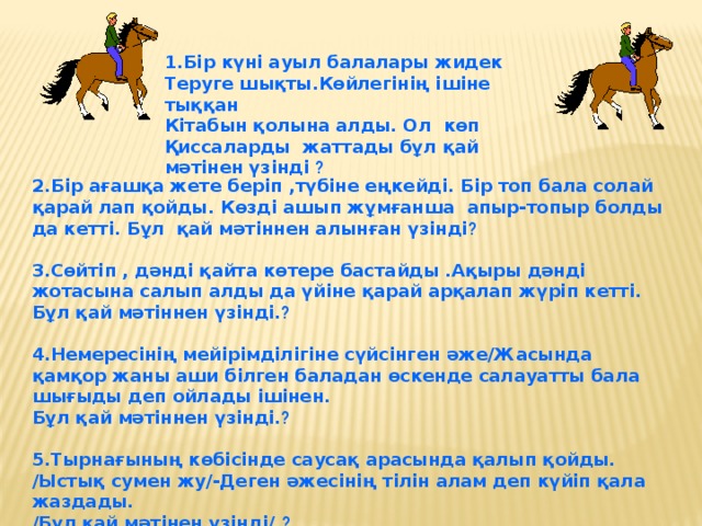 1.Бір күні ауыл балалары жидек Теруге шықты.Көйлегінің ішіне тыққан Кітабын қолына алды. Ол көп Қиссаларды жаттады бұл қай мәтінен үзінді ?   2.Бір ағашқа жете беріп ,түбіне еңкейді. Бір топ бала солай қарай лап қойды. Көзді ашып жұмғанша апыр-топыр болды да кетті. Бұл қай мәтіннен алынған үзінді ?  3.Сөйтіп , дәнді қайта көтере бастайды .Ақыры дәнді жотасына салып алды да үйіне қарай арқалап жүріп кетті. Бұл қай мәтіннен үзінді. ?  4.Немересінің мейірімділігіне сүйсінген әже/Жасында қамқор жаны аши білген баладан өскенде салауатты бала шығыды деп ойлады ішінен. Бұл қай мәтіннен үзінді. ?  5.Тырнағының көбісінде саусақ арасында қалып қойды. /Ыстық сумен жу/-Деген әжесінің тілін алам деп күйіп қала жаздады. /Бұл қай мәтінен үзінді/. ?