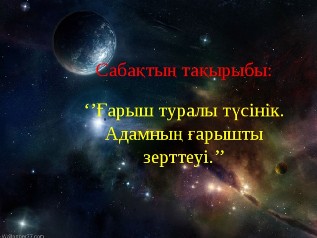 Саба қ тың тақырыбы: ‘’ Ғарыш туралы түсінік. Адамның ғарышты зерттеуі. ’’