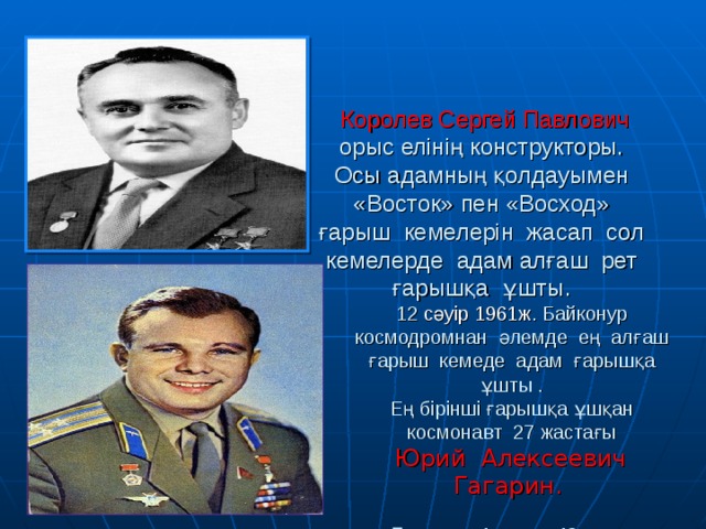 Королев Сергей Павлович орыс елінің конструкторы. Осы адамның қолдауымен «Восток» пен «Восход» ғарыш кемелерін жасап сол кемелерде адам алғаш рет ғарышқа ұшты.    12 сәуір 1961ж . Байконур космодромнан әлемде ең алғаш ғарыш кемеде адам ғарышқа ұшты .  Е ң бірінші ғарышқа ұшқан космонавт 27 жастағы   Юрий Алексеевич Гагарин.    Ғарышта 1 сағат 48 минут болды. Ғарышқа ұшу мақсаты жер шарын бір рет айналып зерттеп өту.