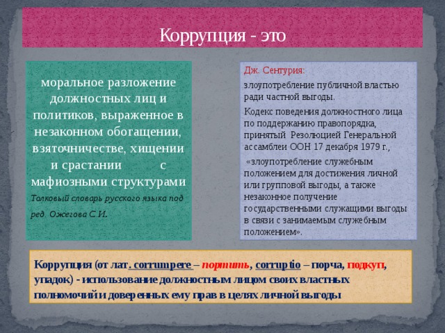 Коррупция - это Дж. Сентурия: моральное разложение должностных лиц и политиков, выраженное в незаконном обогащении, взяточничестве, хищении и срастании с мафиозными структурами злоупотребление публичной властью ради частной выгоды. Толковый словарь русского языка под ред. Ожегова С.И . Кодекс поведения должностного лица по поддержанию правопорядка, принятый Резолюцией Генеральной ассамблеи ООН 17 декабря 1979 г.,  «злоупотребление служебным положением для достижения личной или групповой выгоды, а также незаконное получение государственными служащими выгоды в связи с занимаемым служебным положением». Коррупция (от лат . corrumpere – портить , corruptio – порча, подкуп , упадок) - использование должностным лицом своих властных полномочий и доверенных ему прав в целях личной выгоды