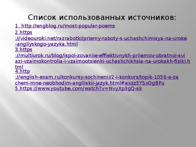Список использованных источников: 1. http ://engblog.ru/most-popular-poems 2. https ://videouroki.net/razrabotki/priemy-raboty-s-uchashchimisya-na-uroke-angliyskogo-yazyka.html 3. https ://multiurok.ru/blog/ispol-zovaniie-effiektivnykh-priiemov-obratnoi-sviazi-vzaimokontrolia-i-vzaimootsienki-uchashchikhsia-na-urokakh-fiziki.html 4. http ://english-exam.ru/konkursy-sochinenii/2-i-konkurs/topik-1056-a-zachem-mne-neobhodim-angliiskii-jazyk.html#axzz5YSxGgBPu 5. https ://www.youtube.com/watch?v=NvyXp3gQ-sk    