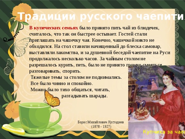 Традиции русского чаепития В купеческих семьях было принято пить чай из блюдечек, считалось, что так он быстрее остывает. Гостей стали приглашать на чашечку чая. Конечно, чашечкой никто не обходился. На стол ставили начищенный до блеска самовар, выставляли лакомства, и за душевной беседой чаепитие на Руси продолжалось несколько часов. За чайным столом не разрешалось курить, петь, было не принято громко смеяться, разговаривать, спорить.  Тяжелые темы за столом не поднимались.  Все было чинно и спокойно.  Можно было тихо общаться, читать,  разгадывать шарады. Борис Михайлович Кустодиев (1878 - 1927)   Купчиха за чаем