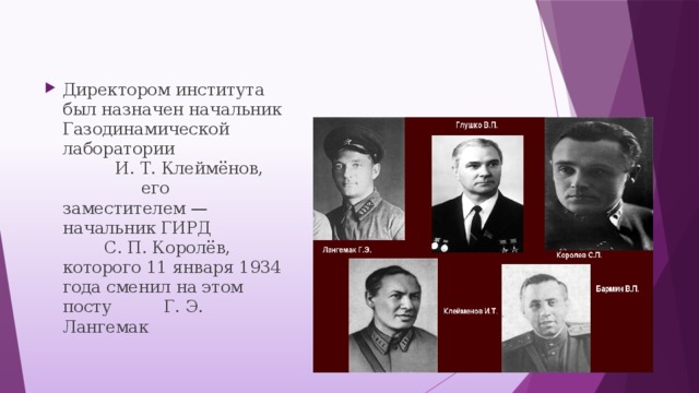 Директором института был назначен начальник Газодинамической лаборатории И. Т. Клеймёнов, его заместителем — начальник ГИРД С. П. Королёв, которого 11 января 1934 года сменил на этом посту Г. Э. Лангемак