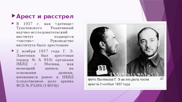 Арест и расстрел В 1937 г. как «детище» Тухачевского Реактивный научно-исследовательский институт подвергся «чистке». Руководство института было арестовано 2 ноября 1937 года Г. Э. Лангемак был арестован (ордер № А 810) органами НКВД г. Москвы, как немецкий шпион, на основании данных, имевшихся ранее в НКВД (следственное дело архива ФСБ № Р3284 (14654))
