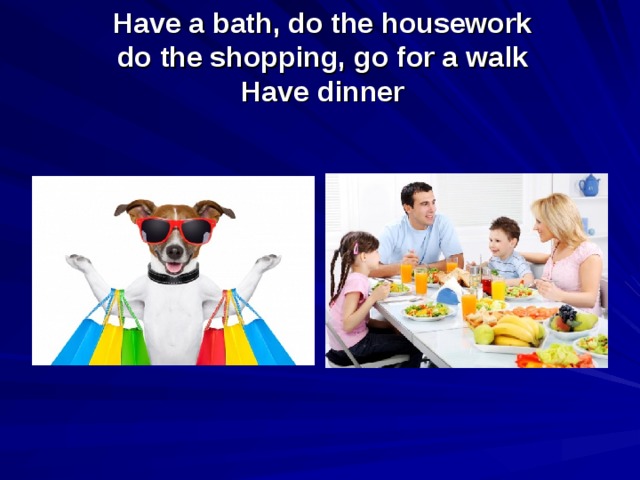 Have a bath, do the housework  do the shopping, go for a walk  Have dinner