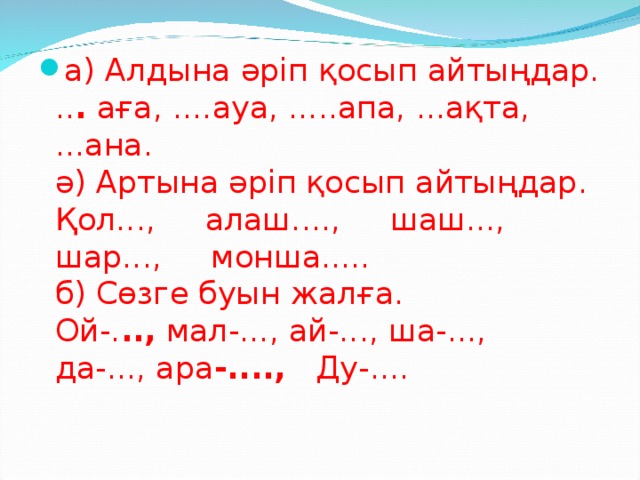 а) Алдына әріп қосып айтыңдар.  .. . аға, ....ауа, .....апа, ...ақта, ...ана.  ә) Артына әріп қосып айтыңдар.  Қол..., алаш...., шаш..., шар..., монша.....  б) Сөзге буын жалға.  Ой-. .., мал-..., ай-..., ша-..., да-..., ара -...., Ду-....