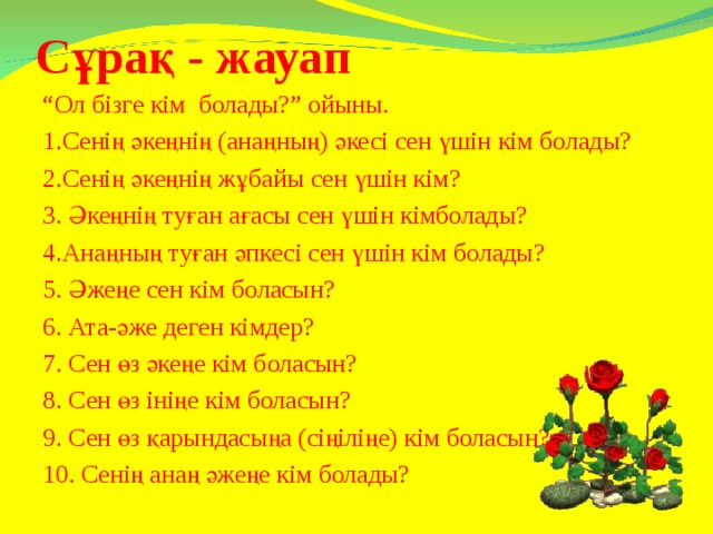 Сұрақ - жауап “ Ол бізге кім болады?” ойыны. 1.Сенің әкеңнің (анаңның) әкесі сен үшін кім болады? 2.Сенің әкеңнің жұбайы сен үшін кім? 3. Әкеңнің туған ағасы сен үшін кімболады? 4.Анаңның туған әпкесі сен үшін кім болады? 5. Әжеңе сен кім боласын? 6. Ата-әже деген кімдер? 7. Сен өз әкеңе кім боласын? 8. Сен өз ініңе кім боласын? 9. Сен өз қарындасыңа (сіңіліңе) кім боласын? 10. Сенің анаң әжеңе кім болады?