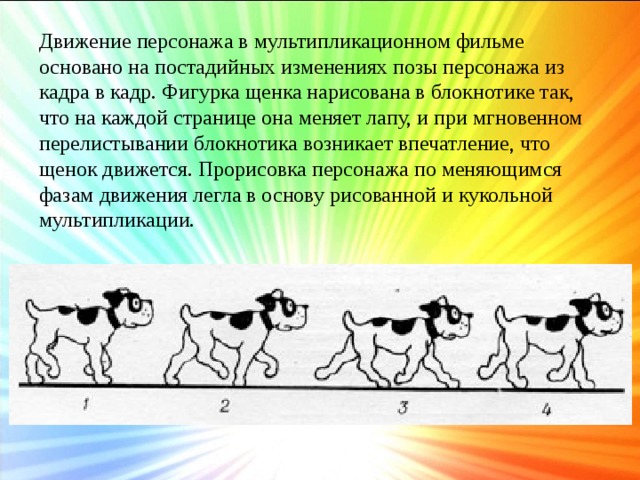 Движение персонажа в мультипликационном фильме основано на постадийных изменениях позы персонажа из кадра в кадр. Фигурка щенка нарисована в блокнотике так, что на каждой странице она меняет лапу, и при мгновенном перелистывании блокнотика возникает впечатление, что щенок движется. Прорисовка персонажа по меняющимся фазам движения легла в основу рисованной и кукольной мультипликации.