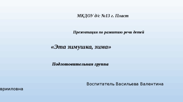 МКДОУ д/с №13 г. Пласт  Презентация по развитию речи детей   «Эта зимушка, зима»   Подготовительная группа  Воспитатель Васильева Валентина Гаврииловна