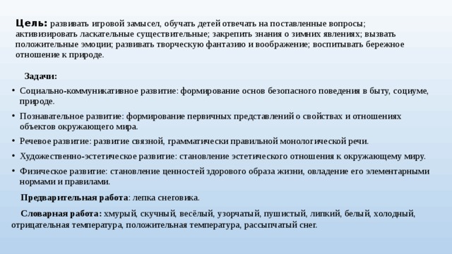 Цель:  развивать игровой замысел, обучать детей отвечать на поставленные вопросы; активизировать ласкательные существительные; закрепить знания о зимних явлениях; вызвать положительные эмоции; развивать творческую фантазию и воображение; воспитывать бережное отношение к природе.  Задачи: Социально-коммуникативное развитие: формирование основ безопасного поведения в быту, социуме, природе. Познавательное развитие: формирование первичных представлений о свойствах и отношениях объектов окружающего мира. Речевое развитие: развитие связной, грамматически правильной монологической речи. Художественно-эстетическое развитие: становление эстетического отношения к окружающему миру. Физическое развитие: становление ценностей здорового образа жизни, овладение его элементарными нормами и правилами.  Предварительная работа : лепка снеговика.  Словарная работа: хмурый, скучный, весёлый, узорчатый, пушистый, липкий, белый, холодный, отрицательная температура, положительная температура, рассыпчатый снег.