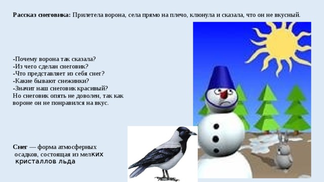 Рассказ снеговика: Прилетела ворона, села прямо на плечо, клюнула и сказала, что он не вкусный.        -Почему ворона так сказала?  -Из чего сделан снеговик?  -Что представляет из себя снег?  -Какие бывают снежинки?  -Значит наш снеговик красивый?  Но снеговик опять не доволен, так как  вороне он не понравился на вкус.       Снег  — форма атмосферных  осадков, состоящая из мел ких  кристаллов льда