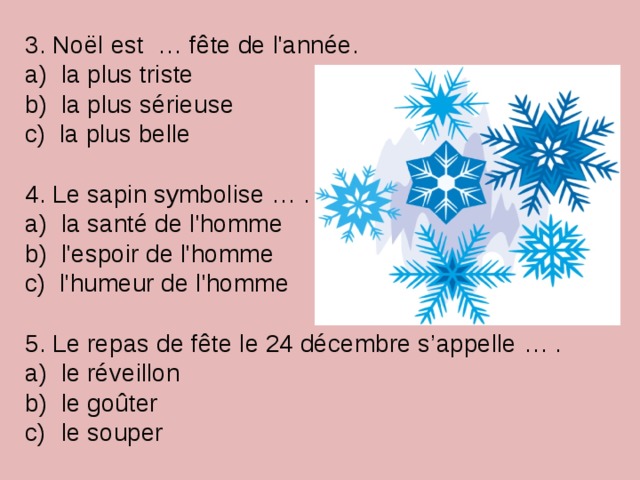 3. Noël est … fête de l'année. a) la plus triste b) la plus sérieuse c) la plus belle 4. Le sapin symbolise … . a) la santé de l'homme b) l'espoir de l'homme c) l'humeur de l'homme 5. Le repas de fête le 24 décembre s’appelle … .