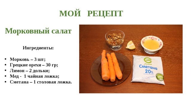 МОЙ РЕЦЕПТ  Морковный салат   Ингредиенты:  Морковь – 3 шт; Грецкие орехи – 30 гр; Лимон – 2 дольки; Мед - 1 чайная ложка; Сметана – 1 столовая ложка.