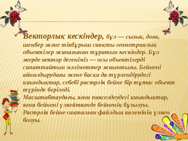 Векторлық кескіндер, бұл — сызық, доға, шеңбер және тікбұрыш сияқты геометриялық объектілер жинағынан тұратын кескіндер. Бұл жерде вектор дегеніміз — осы объектілерді сипаттайтын мәліметтер жиынтығы. Бейнені айналдырудағы және басқа да түрлендірудегі қиындықтар, себебі растрлік бейне бір тұтас объект түрінде беріледі. Масштабтаудағы, яғни пикселдеудегі қиындықтар, яғни бейнені үлкейткенде бейненің бұзылуы. Растрлік бейне сақталған файлдың көлемінің үлкен болуы.