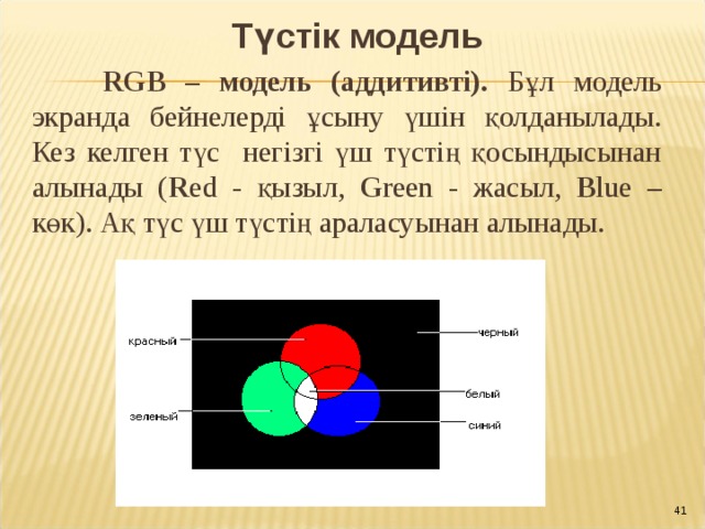 Түстік модель  RGB – модель (аддитивті). Бұл модель экранда бейнелерді ұсыну үшін қолданылады. Кез келген түс негізгі үш түстің қосындысынан алынады ( R ed - қызыл, G reen - жасыл, B lue – көк). Ақ түс үш түстің араласуынан алынады. 40