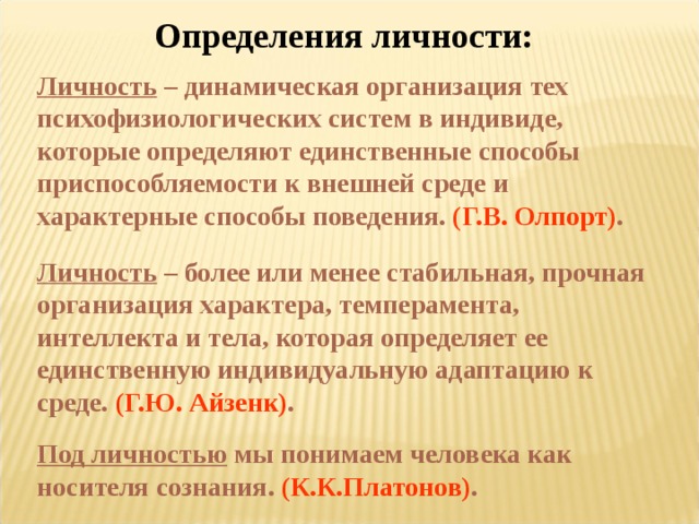 Определения личности: Личность – динамическая организация тех психофизиологических систем в индивиде, которые определяют единственные способы приспособляемости к внешней среде и характерные способы поведения. (Г.В. Олпорт) . Личность – более или менее стабильная, прочная организация характера, темперамента, интеллекта и тела, которая определяет ее единственную индивидуальную адаптацию к среде. (Г.Ю. Айзенк) . Под личностью мы понимаем человека как носителя сознания. (К.К.Платонов) .