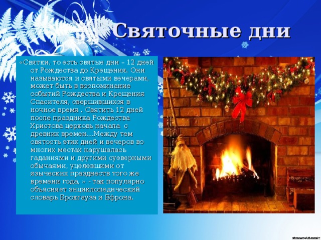 «Святки, то есть святые дни – 12 дней от Рождества до Крещения. Они называются и святыми вечерами, может быть в воспоминание событий Рождества и Крещения Спасителя, свершившихся в ночное время . Святить 12 дней после праздника Рождества Христова церковь начала с древних времен…Между тем святость этих дней и вечеров во многих местах нарушалась гаданиями и другими суеверными обычаями, уцелевшими от языческих празднеств того же времени года, » - так популярно объясняет энциклопедический словарь Брокгауза и Ефрона.