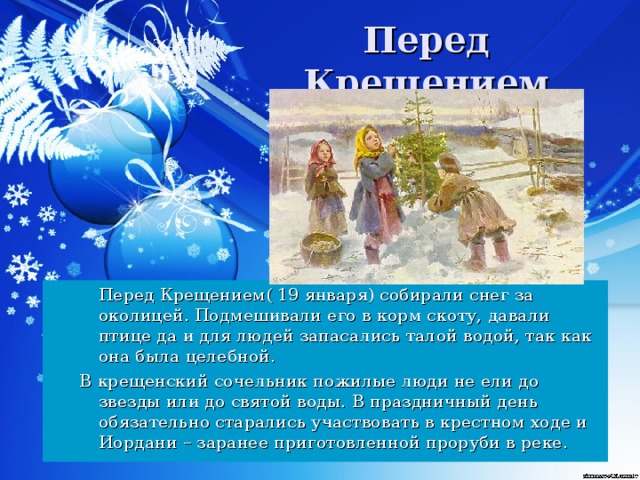 Перед Крещением   Перед Крещением( 19 января) собирали снег за околицей. Подмешивали его в корм скоту, давали птице да и для людей запасались талой водой, так как она была целебной. В крещенский сочельник пожилые люди не ели до звезды или до святой воды.  В праздничный день обязательно старались участвовать в крестном ходе и Иордани – заранее приготовленной проруби в реке.