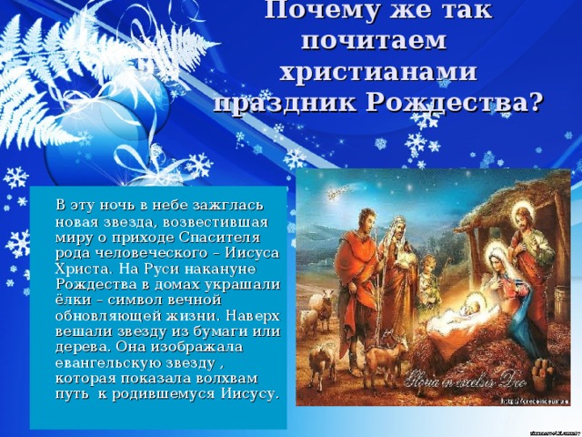 Почему же так почитаем христианами праздник Рождества?  В эту ночь в небе зажглась новая звезда, возвестившая миру о приходе Спасителя рода человеческого – Иисуса Христа. На Руси накануне Рождества в домах украшали ёлки – символ вечной обновляющей жизни. Наверх вешали звезду из бумаги или дерева. Она изображала евангельскую звезду , которая показала волхвам путь к родившемуся Иисусу.