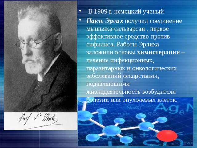 В 1909 г. немецкий ученый Пауль Эрлих получил соединение мышьяка-сальварсан , первое эффективное средство против сифилиса. Работы Эрлиха заложили основы химиотерапии – лечение инфекционных, паразитарных и онкологических заболеваний лекарствами, подавляющими жизнедеятельность возбудителя болезни или опухолевых клеток.