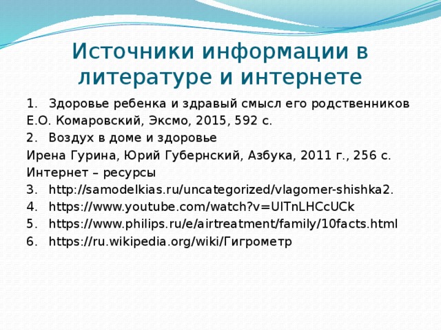 Источники информации в литературе и интернете 1.  Здоровье ребенка и здравый смысл его родственников Е.О. Комаровский, Эксмо, 2015, 592 с. 2.  Воздух в доме и здоровье Ирена Гурина, Юрий Губернский, Азбука, 2011 г., 256 с. Интернет – ресурсы 3.  http://samodelkias.ru/uncategorized/vlagomer-shishka2. 4.  https://www.youtube.com/watch?v=UITnLHCcUCk 5.  https://www.philips.ru/e/airtreatment/family/10facts.html 6.  https://ru.wikipedia.org/wiki/Гигрометр