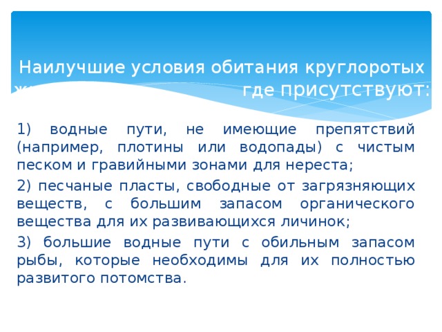 Наилучшие условия обитания круглоротых животных, где присутствуют: 1) водные пути, не имеющие препятствий (например, плотины или водопады) с чистым песком и гравийными зонами для нереста; 2) песчаные пласты, свободные от загрязняющих веществ, с большим запасом органического вещества для их развивающихся личинок; 3) большие водные пути с обильным запасом рыбы, которые необходимы для их полностью развитого потомства.