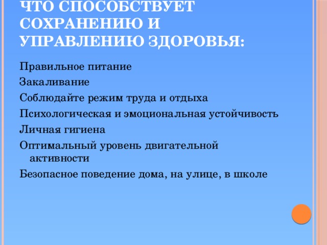 Что способствует сохранению и управлению здоровья: Правильное питание Закаливание Соблюдайте режим труда и отдыха Психологическая и эмоциональная устойчивость Личная гигиена Оптимальный уровень двигательной активности Безопасное поведение дома, на улице, в школе