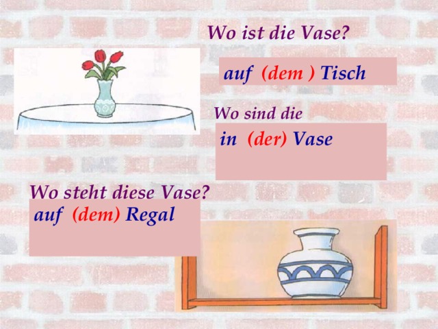 Wo ist die Vase? auf (der ) Tisch auf (dem ) Tisch Wo sind die Blumen? in (die) Vase  in (der) Vase            Wo steht diese Vase?   auf (dem) Regal  auf (das) Regal