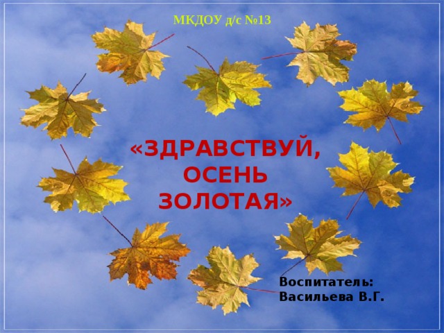 МКДОУ д/с №13 ЗДРАВСТВУЙ ОСЕНЬ ЗОЛОТАЯ «ЗДРАВСТВУЙ, ОСЕНЬ ЗОЛОТАЯ» Воспитатель: Васильева В.Г.