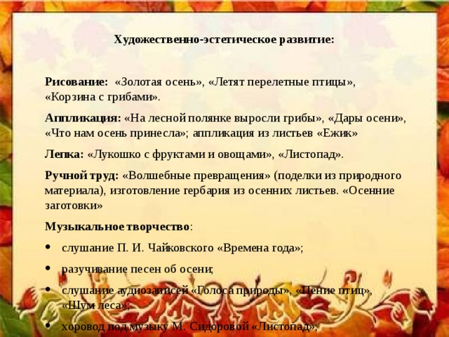 Художественно-эстетическое развитие:  Рисование:   «Золотая осень», «Летят перелетные птицы», «Корзина с грибами». Аппликация:  «На лесной полянке выросли грибы», «Дары осени», «Что нам осень принесла»; аппликация из листьев «Ежик» Лепка:  «Лукошко с фруктами и овощами», «Листопад». Ручной труд:  «Волшебные превращения» (поделки из природного материала), изготовление гербария из осенних листьев. «Осенние заготовки» Музыкальное творчество :