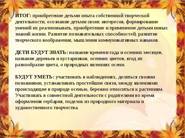 ИТОГ: приобретение детьми опыта собственной творческой деятельности, осознание детьми своих интересов, формирование умений их реализовывать, приобретение и применение детьми новых знаний жизни. Развитие познавательных способностей; развитие творческого воображения, мышления коммуникативных навыков. ДЕТИ БУДУТ ЗНАТЬ: название времени года и осенних месяцев, название деревьев и кустарников, осенних цветов, ягод их разнообразие цвета, о природных явлениях осени. БУДУТ УМЕТЬ: участвовать в наблюдениях, делиться своими познаниями, устанавливать простейшие связи, между явлениями происходящие в природе осенью, бережно относиться к растениям. Участвовать в совместной деятельности с родителями во время оформления гербария, поделок из природного материала и художественного творчества.