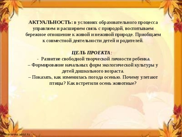 АКТУАЛЬНОСТЬ: в условиях образовательного процесса управляем и расширяем связь с природой, воспитываем бережное отношение к живой и неживой природе. Приобщаем к совместной деятельности детей и родителей . ЦЕЛЬ ПРОЕКТА :  - Развитие свободной творческой личности ребенка. – Формирование начальных форм экологической культуры у детей дошкольного возраста. – Показать, как изменилась погода осенью. Почему улетают птицы? Как встретили осень животные?