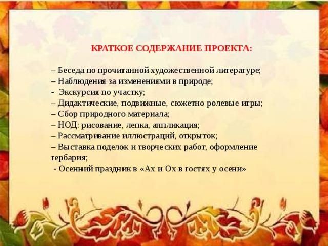 КРАТКОЕ СОДЕРЖАНИЕ ПРОЕКТА: – Беседа по прочитанной художественной литературе; – Наблюдения за изменениями в природе; - Экскурсия по участку; – Дидактические, подвижные, сюжетно ролевые игры; – Сбор природного материала; – НОД: рисование, лепка, аппликация; – Рассматривание иллюстраций, открыток; – Выставка поделок и творческих работ, оформление гербария;  - Осенний праздник в «Ах и Ох в гостях у осени»