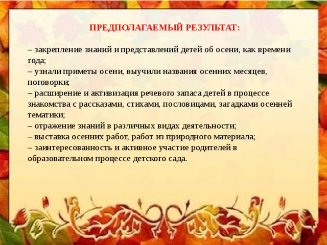 ПРЕДПОЛАГАЕМЫЙ РЕЗУЛЬТАТ: – закрепление знаний и представлений детей об осени, как времени года; – узнали приметы осени, выучили названия осенних месяцев, поговорки; – расширение и активизация речевого запаса детей в процессе знакомства с рассказами, стихами, пословицами, загадками осенней тематики; – отражение знаний в различных видах деятельности; – выставка осенних работ, работ из природного материала; – заинтересованность и активное участие родителей в образовательном процессе детского сада.