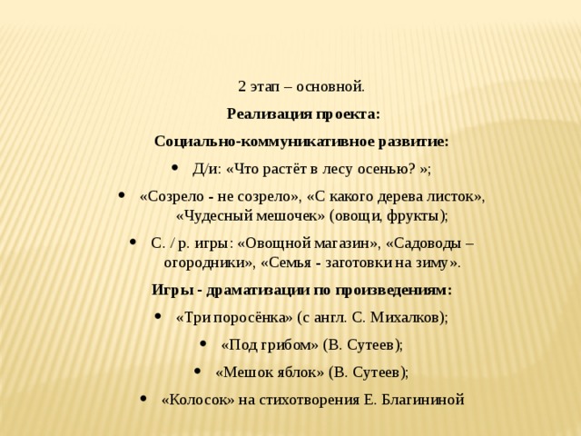 2 этап – основной.   Реализация проекта: Социально-коммуникативное развитие: Д/и: «Что растёт в лесу осенью? »; «Созрело - не созрело», «С какого дерева листок», «Чудесный мешочек» (овощи, фрукты); С. / р. игры: «Овощной магазин», «Садоводы – огородники», «Семья - заготовки на зиму». Игры - драматизации по произведениям: «Три поросёнка» (с англ. С. Михалков); «Под грибом» (В. Сутеев); «Мешок яблок» (В. Сутеев); «Колосок» на стихотворения Е. Благининой    