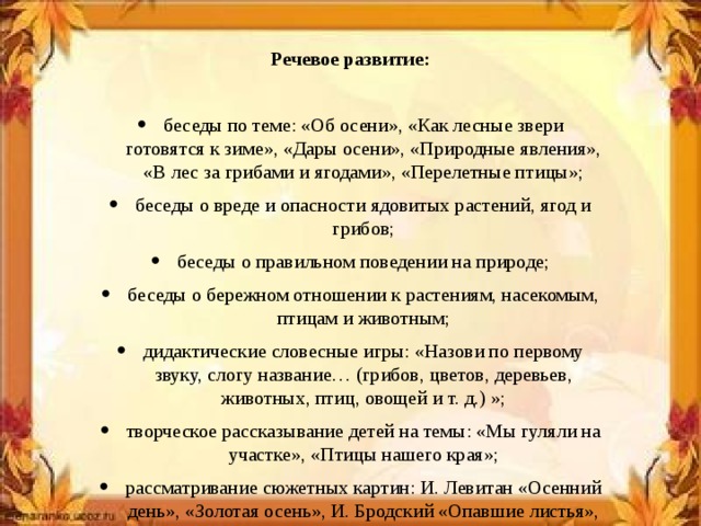 Речевое развитие: беседы по теме: «Об осени», «Как лесные звери готовятся к зиме», «Дары осени», «Природные явления», «В лес за грибами и ягодами», «Перелетные птицы»; беседы о вреде и опасности ядовитых растений, ягод и грибов; беседы о правильном поведении на природе; беседы о бережном отношении к растениям, насекомым, птицам и животным; дидактические словесные игры: «Назови по первому звуку, слогу название… (грибов, цветов, деревьев, животных, птиц, овощей и т. д.) »; творческое рассказывание детей на темы: «Мы гуляли на участке», «Птицы нашего края»; рассматривание сюжетных картин: И. Левитан «Осенний день», «Золотая осень», И. Бродский «Опавшие листья», «Прогулка в лесу», «Уборка урожая», «Осень в городе», «Осенний парк» и составление описательных рассказов по ним.